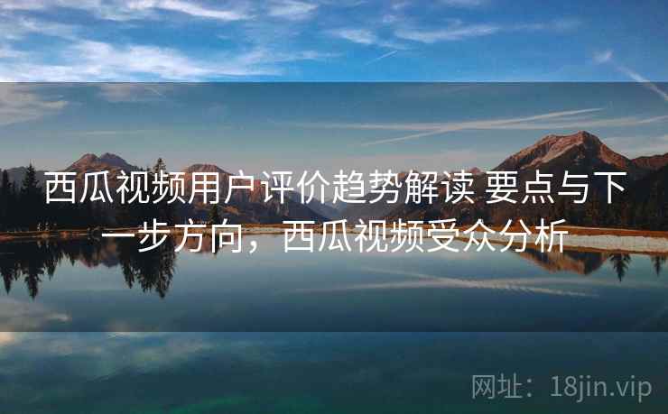 西瓜视频用户评价趋势解读 要点与下一步方向，西瓜视频受众分析