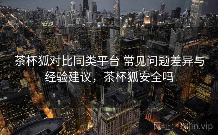 茶杯狐对比同类平台 常见问题差异与经验建议，茶杯狐安全吗  第2张