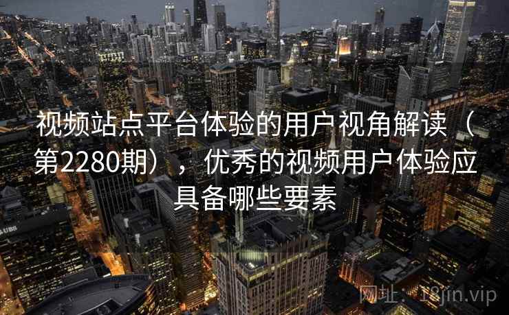 视频站点平台体验的用户视角解读（第2280期），优秀的视频用户体验应具备哪些要素