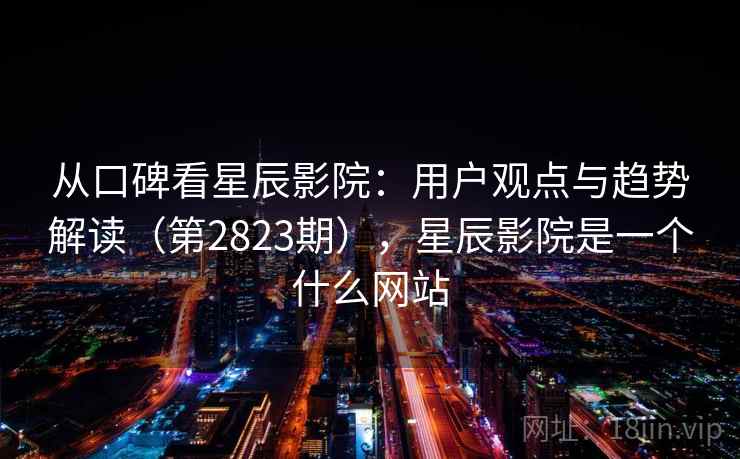 从口碑看星辰影院：用户观点与趋势解读（第2823期），星辰影院是一个什么网站