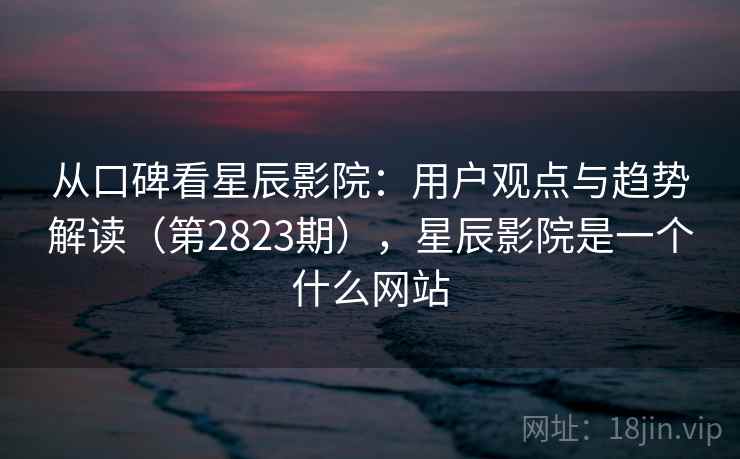 从口碑看星辰影院：用户观点与趋势解读（第2823期），星辰影院是一个什么网站  第2张