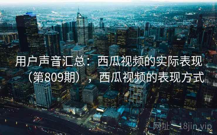 用户声音汇总:西瓜视频的实际表现(第809期),西瓜视频的表现方式 第1张 用户声音汇总:西瓜视频的实际表现(第809期),西瓜视频的表现方式 第1张