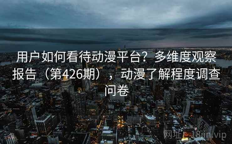 用户如何看待动漫平台?多维度观察报告(第426期),动漫了解程度调查问卷 第2张 用户如何看待动漫平台?多维度观察报告(第426期),动漫了解程度调查问卷 第2张
