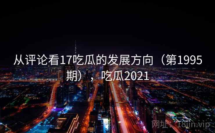 从评论看17吃瓜的发展方向(第1995期),吃瓜2021