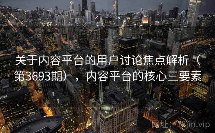 关于内容平台的用户讨论焦点解析（第3693期），内容平台的核心三要素