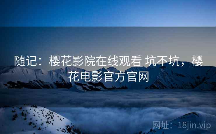 随记:樱花影院在线观看 坑不坑,樱花电影官方官网