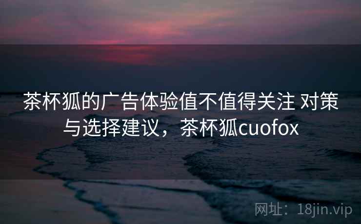 茶杯狐的广告体验值不值得关注 对策与选择建议,茶杯狐cuofox