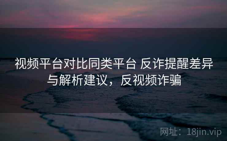 视频平台对比同类平台 反诈提醒差异与解析建议，反视频诈骗