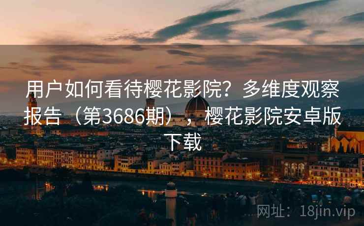 用户如何看待樱花影院?多维度观察报告(第3686期),樱花影院安卓版下载