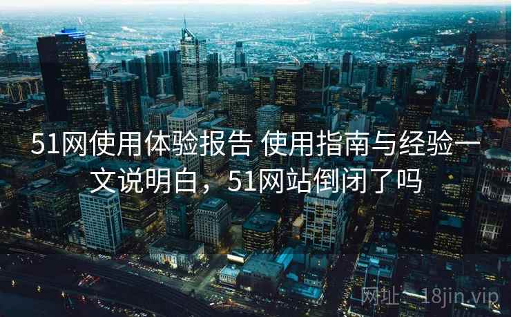 51网使用体验报告 使用指南与经验一文说明白,51网站倒闭了吗