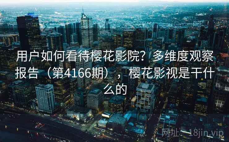 用户如何看待樱花影院?多维度观察报告(第4166期),樱花影视是干什么的