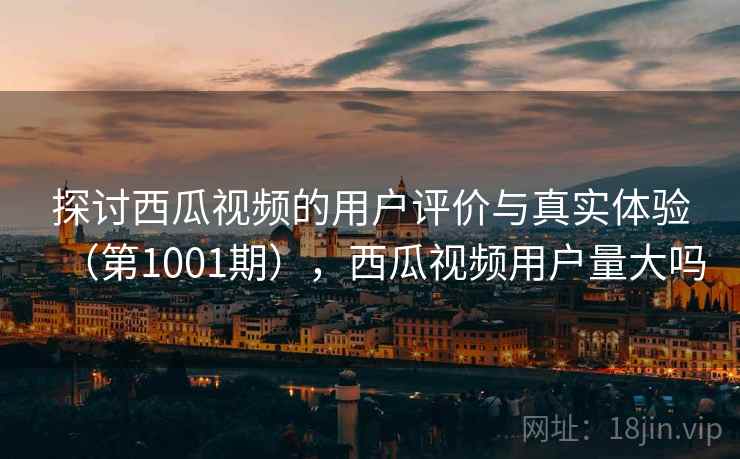 探讨西瓜视频的用户评价与真实体验(第1001期),西瓜视频用户量大吗
