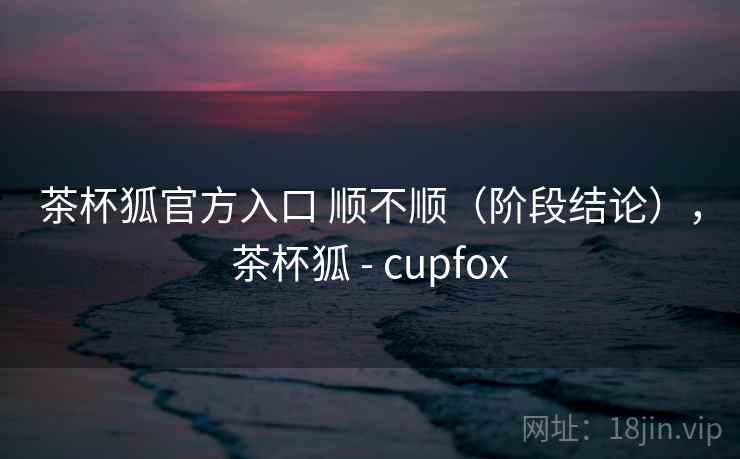 茶杯狐官方入口 顺不顺（阶段结论），茶杯狐 - cupfox  第2张
