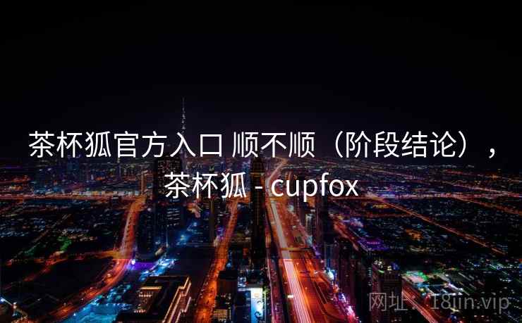 茶杯狐官方入口 顺不顺（阶段结论），茶杯狐 - cupfox