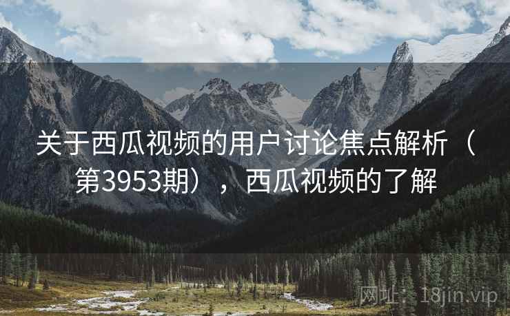 关于西瓜视频的用户讨论焦点解析（第3953期），西瓜视频的了解