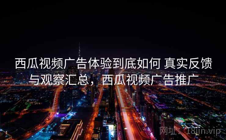 西瓜视频广告体验到底如何 真实反馈与观察汇总，西瓜视频广告推广