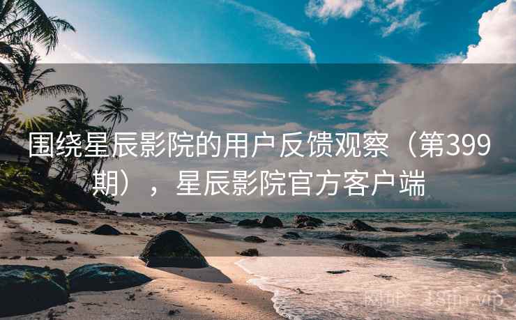 围绕星辰影院的用户反馈观察（第399期），星辰影院官方客户端  第2张