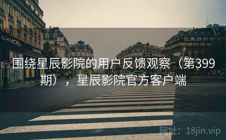 围绕星辰影院的用户反馈观察（第399期），星辰影院官方客户端
