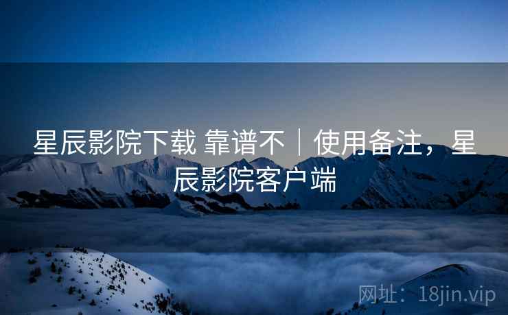 星辰影院下载 靠谱不｜使用备注，星辰影院客户端