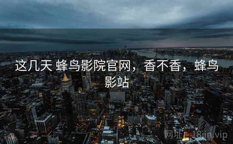 这几天 蜂鸟影院官网，香不香，蜂鸟影站