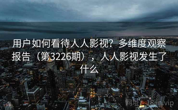 用户如何看待人人影视？多维度观察报告（第3226期），人人影视发生了什么