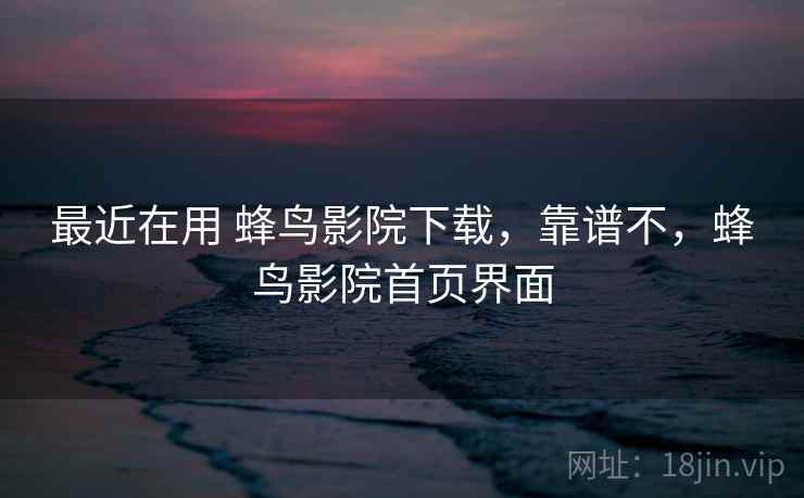 最近在用 蜂鸟影院下载，靠谱不，蜂鸟影院首页界面