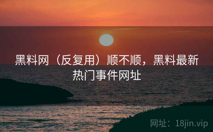 黑料网（反复用）顺不顺，黑料最新热门事件网址  第2张