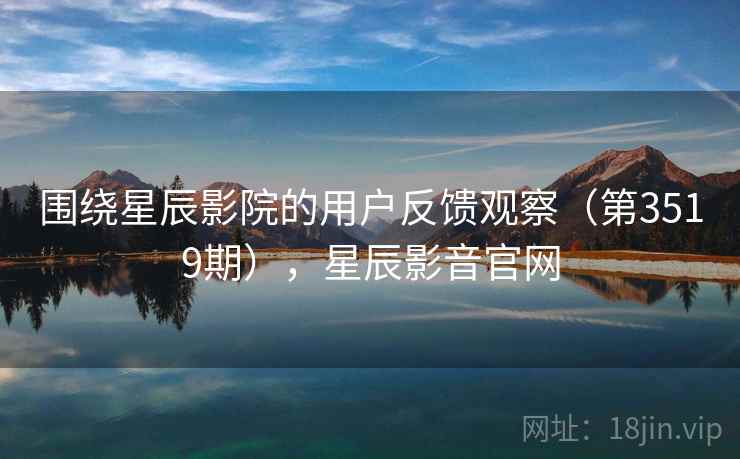 围绕星辰影院的用户反馈观察（第3519期），星辰影音官网