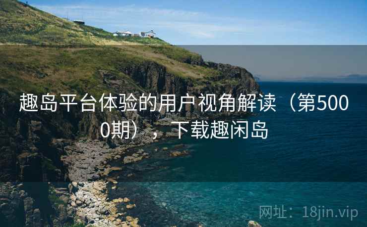 趣岛平台体验的用户视角解读（第5000期），下载趣闲岛