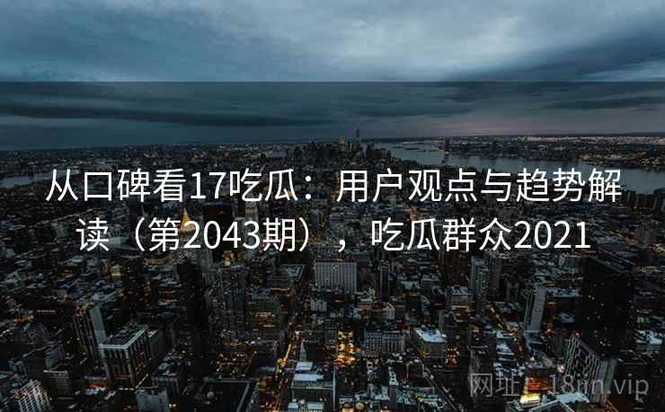 从口碑看17吃瓜：用户观点与趋势解读（第2043期），吃瓜群众2021