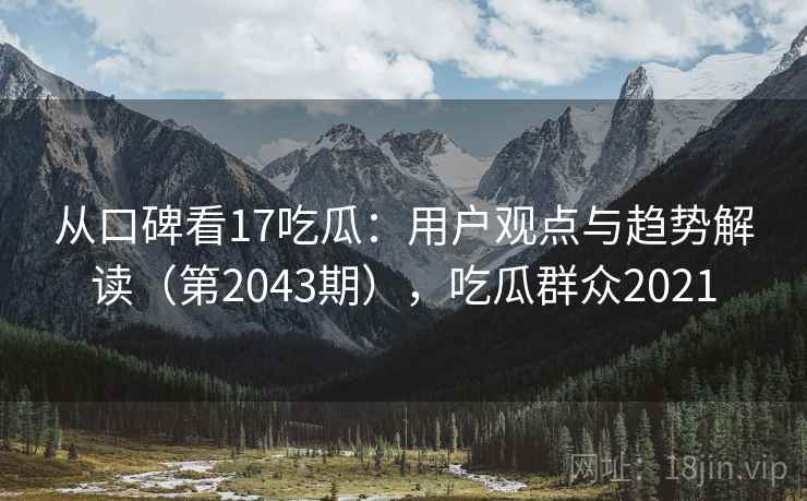 从口碑看17吃瓜：用户观点与趋势解读（第2043期），吃瓜群众2021  第2张