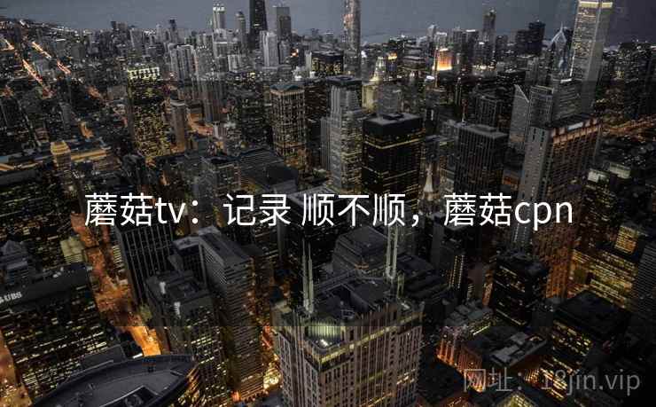 蘑菇tv：记录 顺不顺，蘑菇cpn  第2张