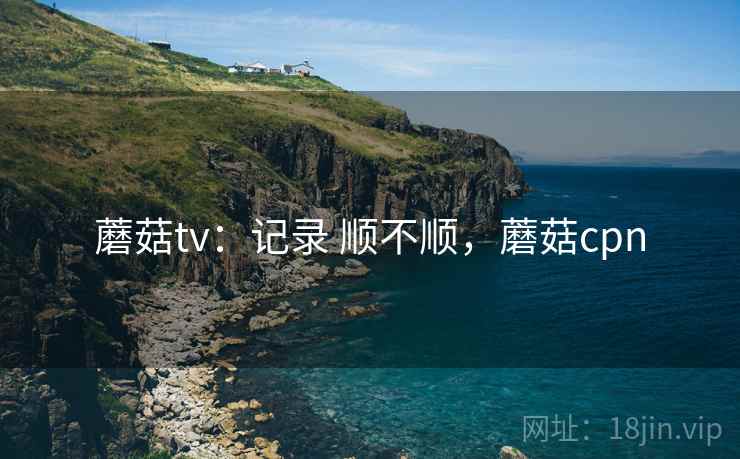 蘑菇tv：记录 顺不顺，蘑菇cpn  第1张