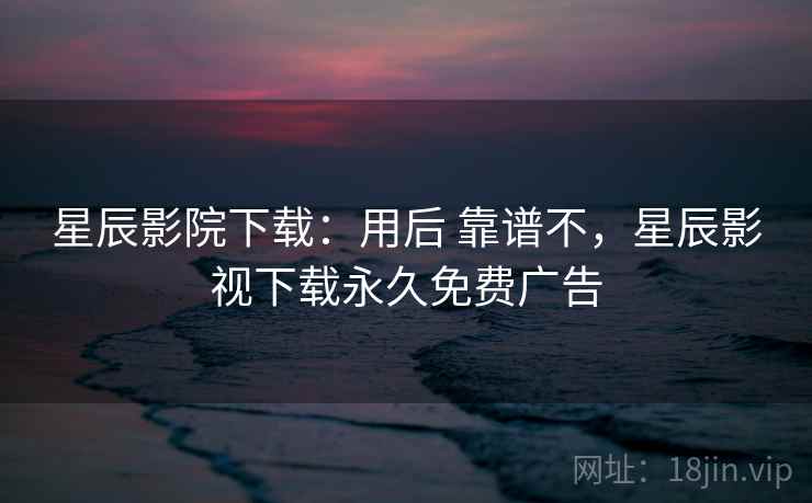 星辰影院下载:用后 靠谱不,星辰影视下载永久免费广告