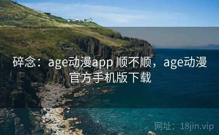 碎念:age动漫app 顺不顺,age动漫官方手机版下载 第2张 碎念:age动漫app 顺不顺,age动漫官方手机版下载 第2张