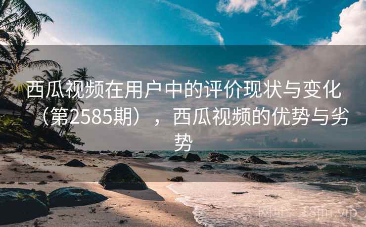 西瓜视频在用户中的评价现状与变化(第2585期),西瓜视频的优势与劣势