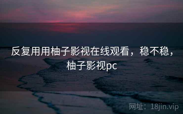 反复用用柚子影视在线观看,稳不稳,柚子影视pc