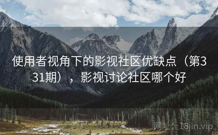 使用者视角下的影视社区优缺点(第331期),影视讨论社区哪个好