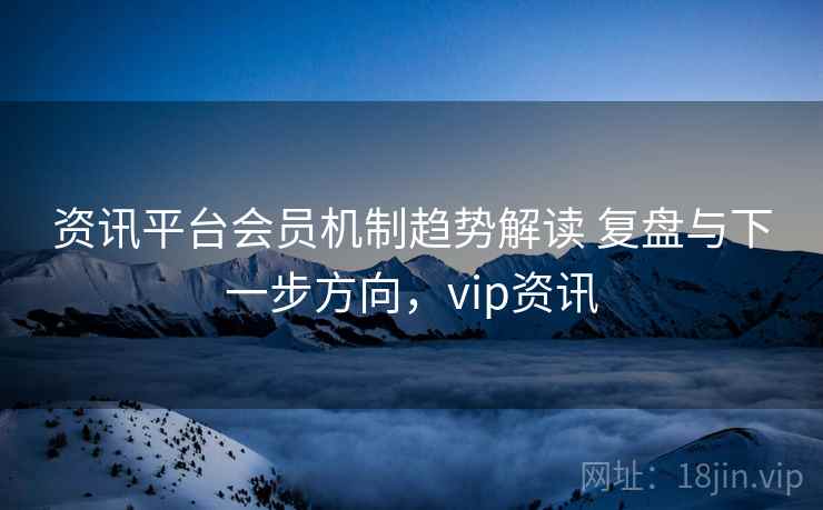 资讯平台会员机制趋势解读 复盘与下一步方向,vip资讯