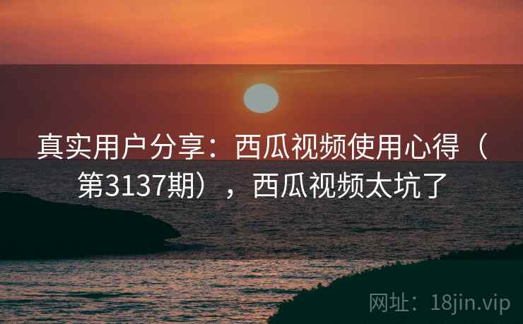 真实用户分享:西瓜视频使用心得(第3137期),西瓜视频太坑了