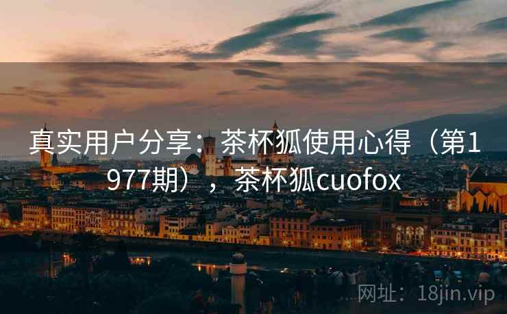 真实用户分享:茶杯狐使用心得(第1977期),茶杯狐cuofox