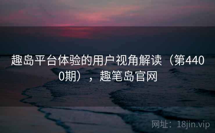 趣岛平台体验的用户视角解读(第4400期),趣笔岛官网
