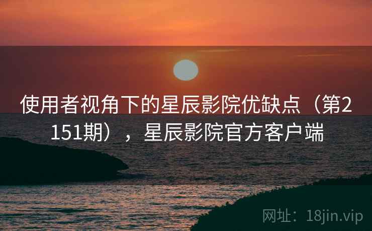 使用者视角下的星辰影院优缺点(第2151期),星辰影院官方客户端