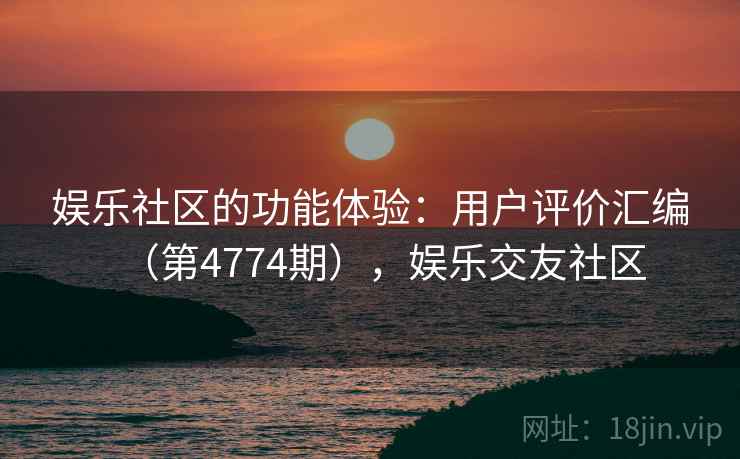 娱乐社区的功能体验:用户评价汇编(第4774期),娱乐交友社区