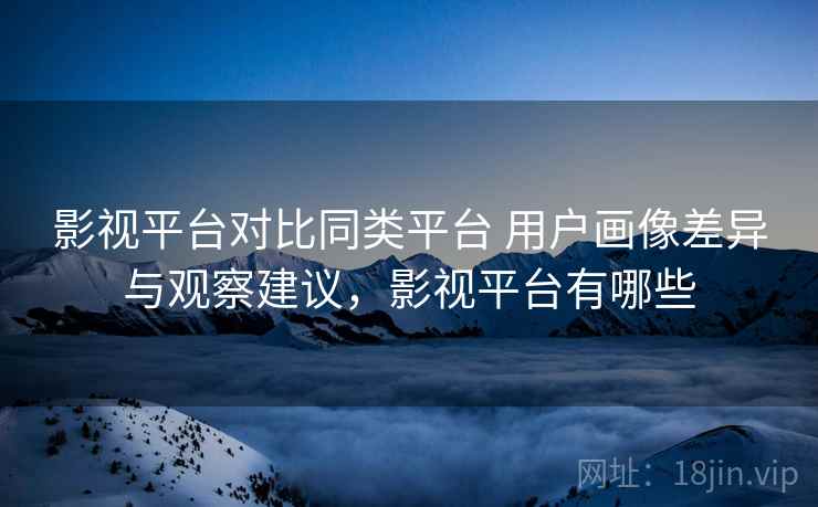 影视平台对比同类平台 用户画像差异与观察建议,影视平台有哪些