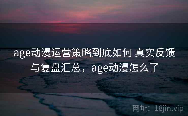 age动漫运营策略到底如何 真实反馈与复盘汇总,age动漫怎么了