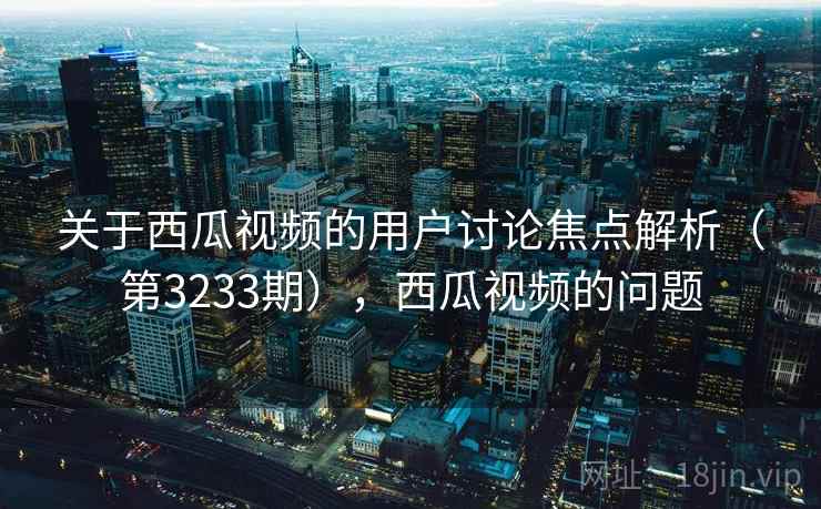 关于西瓜视频的用户讨论焦点解析(第3233期),西瓜视频的问题