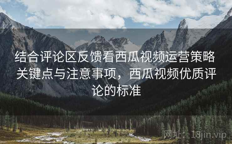 结合评论区反馈看西瓜视频运营策略 关键点与注意事项,西瓜视频优质评论的标准 第2张 结合评论区反馈看西瓜视频运营策略 关键点与注意事项,西瓜视频优质评论的标准 第2张