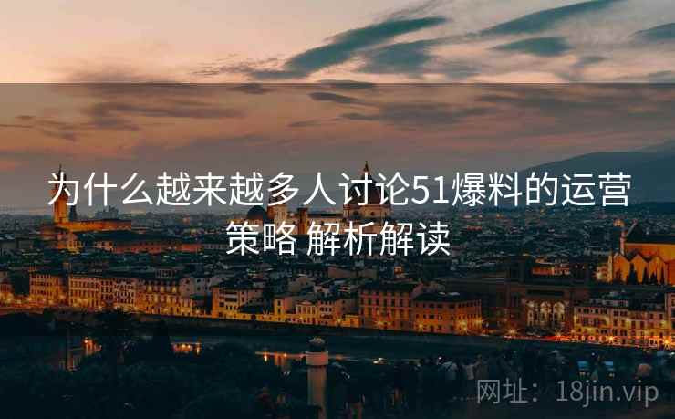 为什么越来越多人讨论51爆料的运营策略 解析解读
