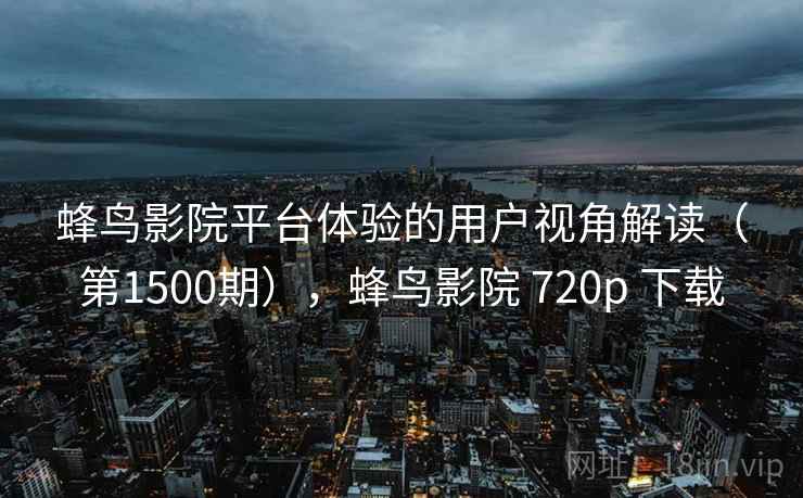 蜂鸟影院平台体验的用户视角解读(第1500期),蜂鸟影院 720p 下载